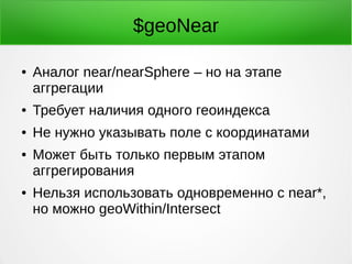 $geoNear
● Аналог near/nearSphere – но на этапе
аггрегации
● Требует наличия одного геоиндекса
● Не нужно указывать поле с координатами
● Может быть только первым этапом
аггрегирования
● Нельзя использовать одновременно с near*,
но можно geoWithin/Intersect
 