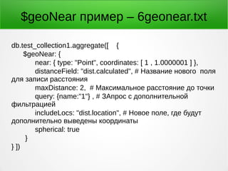$geoNear пример – 6geonear.txt
db.test_collection1.aggregate([ {
$geoNear: {
near: { type: "Point", coordinates: [ 1 , 1.0000001 ] },
distanceField: "dist.calculated", # Название нового поля
для записи расстояния
maxDistance: 2, # Максимальное расстояние до точки
query: {name:"1"} , # ЗАпрос с дополнительной
фильтрацией
includeLocs: "dist.location", # Новое поле, где будут
дополнительно выведены координаты
spherical: true
}
} ])
 