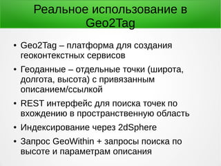Реальное использование в
Geo2Tag
● Geo2Tag – платформа для создания
геоконтекстных сервисов
● Геоданные – отдельные точки (широта,
долгота, высота) с привязанным
описанием/ссылкой
● REST интерфейс для поиска точек по
вхождению в пространственную область
● Индексирование через 2dSphere
● Запрос GeoWithin + запросы поиска по
высоте и параметрам описания
 