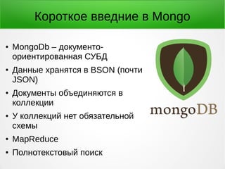 Короткое введние в Mongo
● MongoDb – документо-
ориентированная СУБД
● Данные хранятся в BSON (почти
JSON)
● Документы объединяются в
коллекции
● У коллекций нет обязательной
схемы
● MapReduce
● Полнотекстовый поиск
 