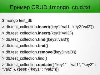Пример CRUD 1mongo_crud.txt
$ mongo test_db
> db.test_collection.insert({key1:'val1', key2:'val2'})
> db.test_collection.insert({key3:'val3'})
> db.test_collection.find({key3:'val3'})
> db.test_collection.find()
> db.test_collection.remove({key3:'val3'})
> db.test_collection.find()
> db.test_collection.update({ "key1" : "val1", "key2" :
"val2" }, {$set: {"key1" : "val2"}})
 