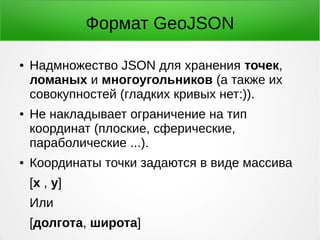 Формат GeoJSON
● Надмножество JSON для хранения точек,
ломаных и многоугольников (а также их
совокупностей (гладких кривых нет:)).
● Не накладывает ограничение на тип
координат (плоские, сферические,
параболические ...).
● Координаты точки задаются в виде массива
[x , y]
Или
[долгота, широта]
 