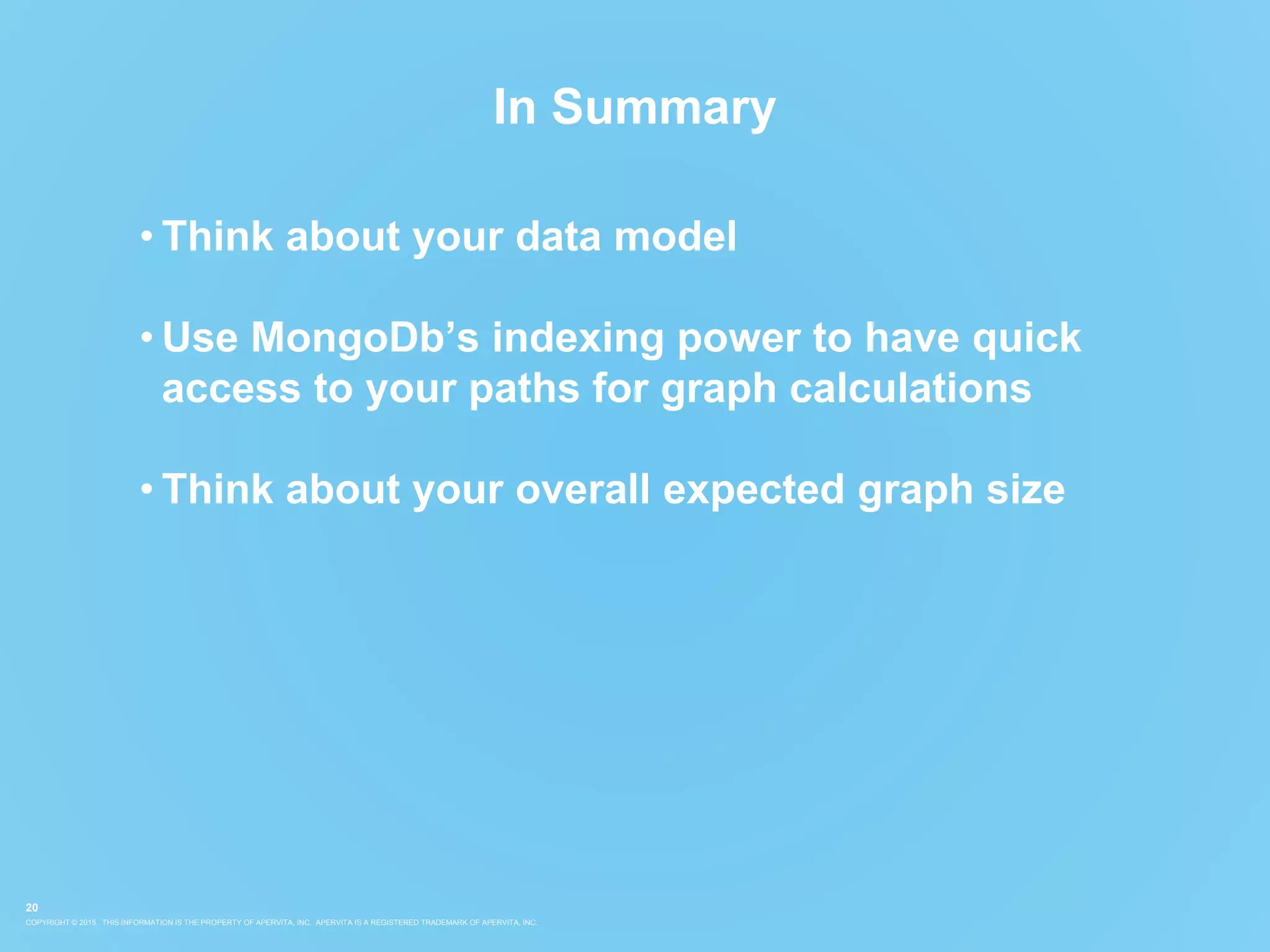 COPYRIGHT © 2015. THIS INFORMATION IS THE PROPERTY OF APERVITA, INC. APERVITA IS A REGISTERED TRADEMARK OF APERVITA, INC.
20
In Summary
• Think about your data model
• Use MongoDb’s indexing power to have quick
access to your paths for graph calculations
• Think about your overall expected graph size
 