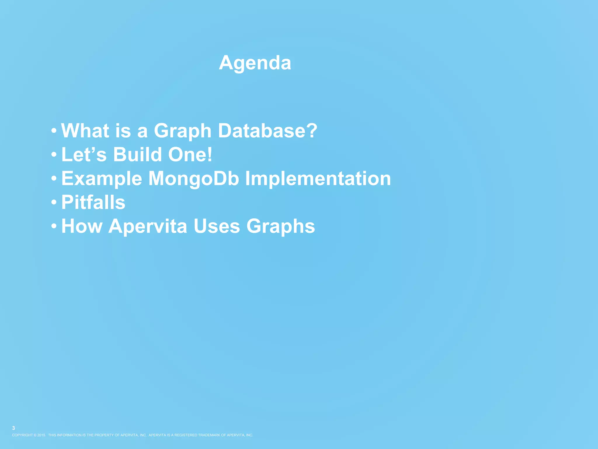 COPYRIGHT © 2015. THIS INFORMATION IS THE PROPERTY OF APERVITA, INC. APERVITA IS A REGISTERED TRADEMARK OF APERVITA, INC.
3
Agenda
• What is a Graph Database?
• Let’s Build One!
• Example MongoDb Implementation
• Pitfalls
• How Apervita Uses Graphs
 