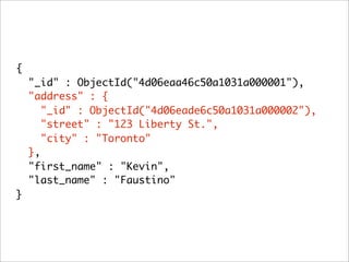 {
    "_id" : ObjectId("4d06eaa46c50a1031a000001"),
    "address" : {
       "_id" : ObjectId("4d06eade6c50a1031a000002"),
       "street" : "123 Liberty St.",
       "city" : "Toronto"
    },
    "first_name" : "Kevin",
    "last_name" : "Faustino"
}
 