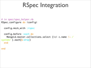 RSpec Integration

# in spec/spec_helper.rb
RSpec.configure do |config|

  config.mock_with :rspec

  config.before :each do
    Mongoid.master.collections.select {|c| c.name !~ /
system/ }.each(&:drop)
  end

end
 