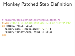 Monkey Patched Step Deﬁnition

# features/step_definitions/mongoid_steps.rb
Given /^an? (.+) exists with an? (.+) of "([^"]*)"$/
do |model, field, value|
  factory_name = model.gsub(' ', '_')
  Factory factory_name, field => value
end
 