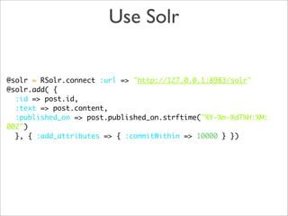 Use Solr

@solr = RSolr.connect :url => "http://127.0.0.1:8983/solr"
@solr.add( {
  :id => post.id,
  :text => post.content,
  :published_on => post.published_on.strftime("%Y-%m-%dT%H:%M:
00Z")
  }, { :add_attributes => { :commitWithin => 10000 } })
 