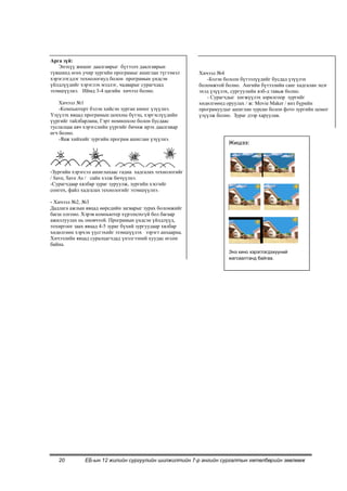 Арга зүй:
    Энэхүү жишиг даалгаврыг бүтээлч даалгаврын
түвшинд өгөх учир зургийн програмыг ашиглан түгээмэл      Хичээл №4
хэрэглэгддэг технологиуд болон програмын үндсэн              -Бэлэн болсон бүтээлүүдийг бусдад үзүүлэх
үйлдлүүдийг хэрэглэх мэдлэг, чадварыг сурагчдад           боломжтой болно. Ангийн бүтээлийн санг хадгалан эцэг
эзэмшүүлнэ. Иймд 3-4 цагийн хичээл болно.                 эхэд үзүүлэх, сургуулийн вэб-д тавьж болно.
                                                             - Сурагчдыг хөгжүүлэх зорилгоор зургийг
    Хичээл №1                                             хөдөлгөөнд оруулах / ж: Movie Maker / янз бүрийн
    -Компьютерт бэлэн хийсэн зурган киног үзүүлнэ.        програмуудыг ашиглан зурсан болон фото зургийн цомог
Үзүүлэх явцад програмын цонхны бүтэц, хэргэслүүдийн       үзүүлж болно. Зураг дээр харуулав.
үүргийг тайлбарлана, Гэрт номноосоо болон бусдаас
туслалцаа авч хэрэгслийн үүргийг бичиж ирэх даалгавар
өгч болно.
    -Яаж хийхийг зургийн програм ашиглан үзүүлнэ.
                                                                     Жишээ:



-Зургийн хэрэгсэл ашиглахаас гадна хадгалах технологийг
/ Save, Save As / сайн хэлж бичүүлнэ.
-Сурагчдаар хялбар зураг зуруулж, зургийн хэсгийг
сонгох, файл хадгалах технологийг эзэмшүүлнэ.

- Хичээл №2, №3
Дадлага ажлын явцад өөрсдийн загварыг зурах боломжийг
багш олгоно. Хэрэв компьютер хүрэлцэхгүй бол багаар
ажиллуулах нь оновчтой. Програмын үндсэн үйлдлүүд,
тохиргоог заах явцад 4-5 зураг бүхий зургуудаар хялбар
хөдөлгөөн хэрхэн үүсгэхийг эзэмшүүлэх зэрэгт анхаарна.
Хичээлийн явцад суралцагчдад үнэлгээний хуудас өгсөн
байна.
                                                                     Энэ кино хэрэглэгдэхүүний
                                                                     жагсаалтанд байгаа.




   20         ЕБ-ын 12 жилийн сургуулийн шилжилтийн 7-р ангийн сургалтын хөтөлбөрийн зөвлөмж
 