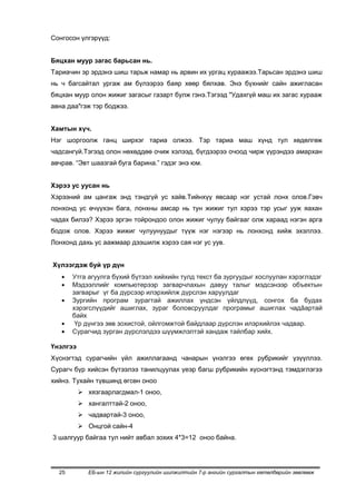 Сонгосон үлгэрүүд:


Бяцхан муур загас барьсан нь.
Тариачин эр эрдэнэ шиш тарьж намар нь арвин их ургац хураажээ.Тарьсан эрдэнэ шиш
нь ч багсайтал ургаж ам бүлээрээ баяр хөөр бялхав. Энэ бүхнийг сайн ажигласан
бяцхан муур олон жижиг загасыг газарт булж гэнэ.Тэгээд "Удахгүй маш их загас хурааж
авна даа"гэж тэр боджээ.


Хамтын хүч.
Нэг шоргоолж ганц ширхэг тариа олжээ. Тэр тариа маш хүнд тул хөдөлгөж
чадсангүй.Тэгээд олон нөхөддөө очиж хэлээд, бүгдээрээ очоод чирж үүрэндээ амархан
авчрав. “Эвт шаазгай буга барина.” гэдэг энэ юм.


Хэрээ ус уусан нь
Хэрээний ам цангаж энд тэндгүй ус хайв.Тийнхүү явсаар нэг устай лонх олов.Гэвч
лонхонд ус өчүүхэн бага, лонхны амсар нь тун жижиг тул хэрээ тэр усыг ууж яахан
чадах билээ? Хэрээ эргэн тойрондоо олон жижиг чулуу байгааг олж хараад нэгэн арга
бодож олов. Хэрээ жижиг чулуунуудыг түүж нэг нэгээр нь лонхонд хийж эхэллээ.
Лонхонд дахь ус аажмаар дээшилж хэрээ сая нэг ус уув.


Хүлээгдэж буй үр дүн
       Утга агуулга бүхий бүтээл хийхийн тулд текст ба зургуудыг хослуулан хэрэглэдэг
       Мэдээллийг компьютерээр загварчлахын давуу талыг мэдсэнээр объектын
       загварыг үг ба дүрсээр илэрхийлж дүрслэн харуулдаг
       Зургийн програм зурагтай ажиллах үндсэн үйлдлүүд, сонгох ба будах
       хэрэгслүүдийг ашиглах, зураг боловсруулдаг програмыг ашиглах чадâартай
       байх
        Үр дүнгээ зөв зохистой, ойлгомжтой байдлаар дүрслэн илэрхийлэх чадвар.
       Сурагчид зурган дүрслэлдээ шүүмжлэлтэй хандаж тайлбар хийх.

Үнэлгээ
Хүснэгтэд сурагчийн үйл ажиллагаанд чанарын үнэлгээ өгөх рубрикийг үзүүллээ.
Сурагч бүр хийсэн бүтээлээ танилцуулах үеэр багш рубрикийн хүснэгтэнд тэмдэглэгээ
хийнэ. Тухайн түвшинд өгсөн оноо
           хязгаарлагдмал-1 оноо,
           хангалттай-2 оноо,
           чадвартай-3 оноо,
           Онцгой сайн-4
3 шалгуур байгаа тул нийт авбал зохих 4*3=12 оноо байна.




  25         ЕБ-ын 12 жилийн сургуулийн шилжилтийн 7-р ангийн сургалтын хөтөлбөрийн зөвлөмж
 