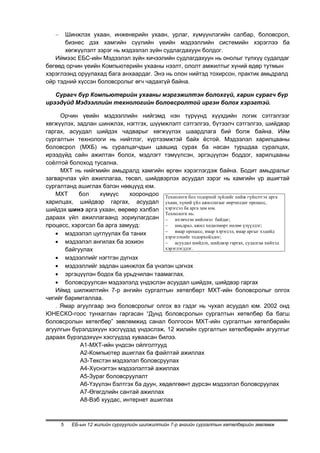 Шинжлэх ухаан, инженерийн ухаан, урлаг, хүмүүнлэгийн салбар, боловсрол,
       бизнес дэх хамгийн сүүлийн үеийн мэдээллийн системийн хэрэглээ ба
       хөгжүүлэлт зэрэг нь мэдээлэл зүйн судлагдахуун болдог.
   Иймээс ЕБС-ийн Мэдээлэл зүйн хичээлийн судлагдахуун нь онолыг түлхүү судалдаг
бөгөөд орчин үеийн Компьютерийн ухааны нээлт, ололт амжилтыг хүний өдөр тутмын
хэрэглээнд оруулахад бага анхаардаг. Энэ нь олон нийтэд тохирсон, практик амьдралд
ойр тэдний хүссэн боловсролыг өгч чадахгүй байна.

   Сурагч бүр Компьютерийн ухааны мэргэжилтэн болохгүй, харин сурагч бүр
ирээдүйд Мэдээллийн технологийн боловсролтой иргэн болох хэрэгтэй.

     Орчин үеийн мэдээллийн нийгэмд нэн түрүүнд хүүхдийн логик сэтгэлгээг
хөгжүүлэх, задлан шинжлэх, нэгтгэх, шүүмжлэлт сэтгэлгээ, бүтээлч сэтгэлгээ, шийдвэр
гаргах, асуудал шийдэх чадварыг хөгжүүлэх шаардлага бий болж байна. Ийм
сургалтын технологи нь нийтлэг, хүртээмжтэй байх ѐстой. Мэдээлэл харилцааны
боловсрол (МХБ) нь суралцагчдын цаашид сурах ба насан туршдаа суралцах,
ирээдүйд сайн ажилтан болох, мэдлэгт тэмүүлсэн, эргэцүүлэн боддог, харилцааны
соѐлтой болоход тусална.
     МХТ нь нийгмийн амьдралд хамгийн өргөн хэрэглэгдэж байна. Бодит амьдралыг
загварчлах үйл ажиллагаа, төсөл, шийдвэрлэх асуудал зэрэг нь хамгийн үр ашигтай
сургалтанд ашиглах бэлэн нөөцүүд юм.
   МХТ      бол    хүмүүс    хоорондоо Технологи бол тодорхой зүйлийг хийж гүйцэтгэх арга
харилцах, шийдвэр гаргах, асуудал ухаан, хүний үйл ажиллагааг өөрчилдөг процесс,
шийдэх шинэ арга ухаан, өөрөөр хэлбэл хэрэгсэл ба арга зам юм.
                                          Технологи нь:
дараах үйл ажиллагаанд зориулагдсан           ихэвчлэн нийлмэл байдаг;
процесс, хэрэгсэл ба арга замууд:             aмьдрал, ажил хөдөлмөрт нөлөө үзүүлдэг;
                                              ямар процесс, ямар хэрэгсэл, ямар аргыг хэдийд
       мэдээлэл цуглуулах ба таних
                                          хэрэглэхийг тодорхойлдог;
       мэдээлэл ангилах ба зохион             асуудал шийдэх, шийдвэр гаргах, судалгаа хийхэд
       байгуулах                          хэрэглэгддэг.

       мэдээллийг нэгтгэн дүгнэх
       мэдээллийг задлан шинжлэх ба үнэлэн цэгнэх
       эргэцүүлэн бодох ба урьдчилан таамаглах.
       боловсруулсан мэдээлэлд үндэслэн асуудал шийдэх, шийдвэр гаргах
   Иймд шилжилтийн 7-р ангийн сургалтын хөтөлбөрт МХТ-ийн боловсролыг олгох
чигийг баримталлаа.
   . Ямар агуулгаар энэ боловсролыг олгох вэ гэдэг нь чухал асуудал юм. 2002 онд
ЮНЕСКО-гоос тунхаглан гаргасан “Дунд боловсролын сургалтын хөтөлбөр ба багш
боловсролын хөтөлбөр” зөвлөмжид санал болгосон МХТ-ийн сургалтын хөтөлбөрийн
агуулгын бүрэлдэхүүн хэсгүүдэд үндэслэж, 12 жилийн сургалтын хөтөлбөрийн агуулгыг
дараах бүрэлдэхүүн хэсгүүдэд хуваасан билээ.
            А1-МХТ-ийн үндсэн ойлголтууд
            А2-Компьютер ашиглах ба файлтай ажиллах
            А3-Текстэн мэдээлэл боловсруулах
            А4-Хүснэгтэн мэдээлэлтэй ажиллах
            А5-Зураг боловсруулалт
            А6-Үзүүлэн бэлтгэх ба дуун, хөдөлгөөнт дүрсэн мэдээлэл боловсруулах
            А7-Өгөгдлийн сантай ажиллах
            А8-Вэб хуудас, интернет ашиглах



     5   ЕБ-ын 12 жилийн сургуулийн шилжилтийн 7-р ангийн сургалтын хөтөлбөрийн зөвлөмж
 