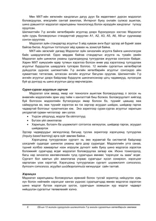 Мөн МХТ-ийн хөгжлийн хандлагын дагуу дуун ба хөдөлгөөнт дүрсэн мэдээлэл
боловсруулах, өгөгдлийн сантай ажиллах, Интернэт буюу онлайн сүлжээ ашиглах,
шинэ дэвшилтэт мэдээлэл харилцааны технологиуд болон ирээдүйн хандлагыг түлхүү
оруулсан.
Шилжилтийн 7-р ангийн хөтөлбөрийн агуулгад дээрх бүрэлдэхүүн хэсгээс Мэдээлэл
зүйн суурь боловсролын стандарттай уядуулан А1, А2, А3, А5, А6, А8-ыг судлахаар
сонгон орууллаа.
     Мэдээлэл зүйн стандартад агуулгыг 5 айд хувааж анги бүрт эдгээр ай бүрийг зааж
байгаа билээ. Агуулгын тогтолцоог айд хуваах нь зохисгүй байна.
     МХТ-ийн хөгжлийг дагаад Мэдээлэл зүйн хичээлийн агуулга байнга шинэчлэгдэж
байх шаардлагатай. Одоо мөрдөж байгаа стандартын агуулга нь тухайн үеийн
Мэдээлэл зүйн шинжлэх ухааны судлагдахуунд тулгуурлаж агуулгаа сонгосон байдаг.
Харин МХТ хүмүүсийн өдөр тутмын хэрэглээ болсон өнөө үед хэрэглээнд тулгуурлаж
агуулгыг бүрдүүлэх шаардлага тулгарах боллоо. 12 жилийн сургалтын хөтөлбөртэй
дүйцүүлэх үүднээс шилжилтийн 7-р ангийн хөтөлбөрийн агуулгыг сонгохдоо айн
хуваалтаас татгалзаж, алгассан ангийн агуулгыг багцлан оруулав. Шилжилтийн 7-р
ангийн агуулгыг дээрх байдлаар бүрдүүлж шинэчилсэнээр цогц чадамжууд, хүлээгдэж
буй үр дүнгүүд нь шинэ агуулгын дагуу өөрчлөгдсөн.

Сурах-сургах агуулгын зарчим
      Мэдээлэл олж аваад, ямар нэг технологи ашиглаж боловсруулаад л зогсох нь
өнөөгийн мэдээллийн эрин үед тийм ч хангалттай биш болжээ. Боловсруулалт хийгээд
буй болгосон мэдээллийн бүтээгдэхүүн ямар болсон бэ, түүнийг цаашид яаж
сайжруулах вэ, яаж түүнийг хэрэглэх вэ гэх зэргээр асуудал шийдэх, шийдвэр гаргах
чадвартай болгохыг чухалчилсан юм. Энэ зорилгоор сурах-сургах агуулгыг харилцан
уялдаатай гурван чиглэлээр авч үзлээ:
        Үндсэн үйлдлүүд, мэдлэг ба ойлголтууд
        Бүтээх үйл ажиллагаа
        Харилцах, бүтээлч ба шүүмжлэлт сэтгэлгээ хөгжүүлэх, шийдвэр гаргах, асуудал
        шийдвэрлэх
Эдгээр чадваруудыг хөгжүүлэхэд багшид туслах зорилгоор хэрэгцээнд тулгуурлах
(Inquiry based learning) арга зүйг зөвлөж байна .
        Хэрэгцээнд тулгуурласан сургалт нь эмх журамтай ба системтэй байдлаар
үзэгдлийг судалдаг шинжлэх ухааны арга дээр суурилдаг. Мэдээллийн утга санаа,
түүний холбоо хамаарлыг нээн илрүүлж дүгнэлт хийх буюу шинэ мэдлэгээ хэрэглэх
боломжийг сурагчдад өгдөг мэдээлэл боловсруулах загвар юм. Ихэнх тохиолдолд,
багш нар хичээлээ хөнгөвчлөхийн тулд сурагчдын өмнөөс “хэрэгцээг нь зааж” өгдөг.
Сургалт бол хамтын үйл ажиллагаа учраас сурагчдыг хүсэл сонирхол, хэрэгцээг
харгалзан үзэх хэрэгтэй. Хэрэгцээнд тулгуурласан сургалт шүүмжлэлт сэтгэлгээ,
бүтээлч сэтгэлгээ, асуудал шийдвэрлэлтийг хөгжүүлдэг сайн талтай.

Хэрэгцээ
Мэдээлэл харилцааны боловсролын ерөнхий болон тусгай зорилгод нийцүүлэн хувь
хүн болон нийгмийн хэрэгцээг хангах үүднээс суралцагчдад өмнөх мэдлэгээ хэрэглэн
шинэ мэдлэг бүтээх хэрэгцээ үүсгэх, сурагчдын эзэмшсэн хур мэдлэг чадварт
нийцүүлэн сургалтыг төлөвлөхийг хэлнэ.




   6      ЕБ-ын 12 жилийн сургуулийн шилжилтийн 7-р ангийн сургалтын хөтөлбөрийн зөвлөмж
 