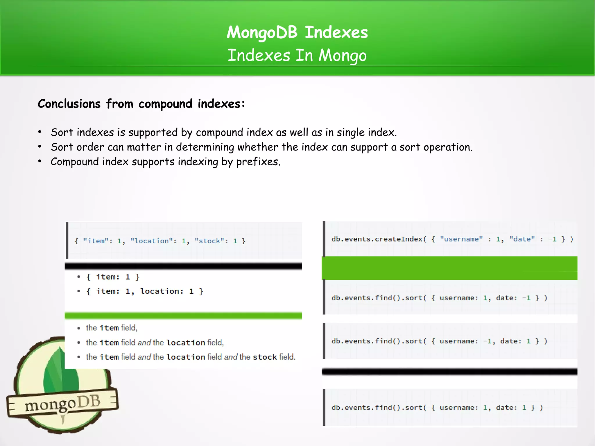 MongoDB Indexes
Indexes In Mongo
Conclusions from compound indexes:
●
Sort indexes is supported by compound index as well as in single index.
●
Sort order can matter in determining whether the index can support a sort operation.
●
Compound index supports indexing by prefixes.
 