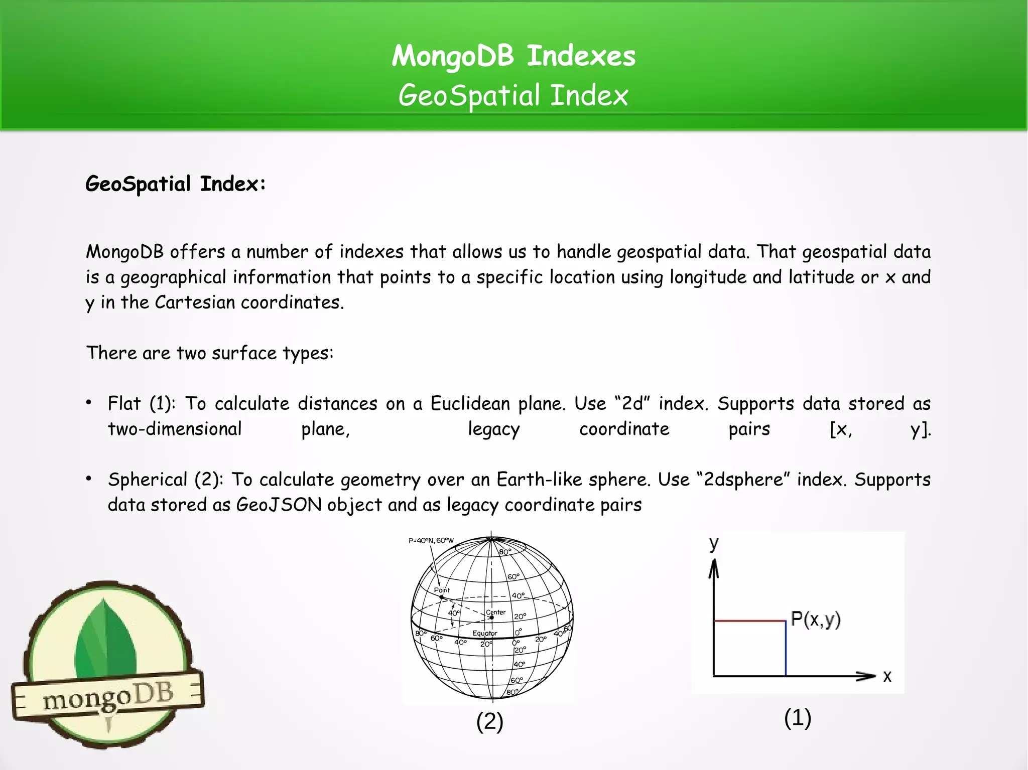 MongoDB Indexes
GeoSpatial Index
GeoSpatial Index:
MongoDB offers a number of indexes that allows us to handle geospatial data. That geospatial data
is a geographical information that points to a specific location using longitude and latitude or x and
y in the Cartesian coordinates.
There are two surface types:
●
Flat (1): To calculate distances on a Euclidean plane. Use “2d” index. Supports data stored as
two-dimensional plane, legacy coordinate pairs [x, y].
●
Spherical (2): To calculate geometry over an Earth-like sphere. Use “2dsphere” index. Supports
data stored as GeoJSON object and as legacy coordinate pairs
(1)(2)
 