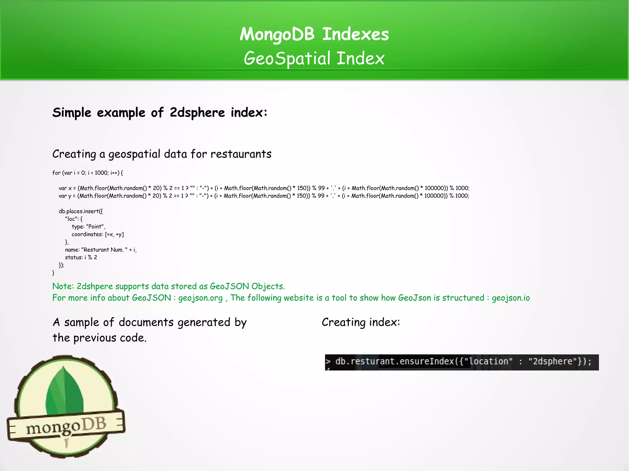 MongoDB Indexes
GeoSpatial Index
Simple example of 2dsphere index:
Creating a geospatial data for restaurants
A sample of documents generated by
the previous code.
Creating index:
Note: 2dshpere supports data stored as GeoJSON Objects.
For more info about GeoJSON : geojson.org , The following website is a tool to show how GeoJson is structured : geojson.io
for (var i = 0; i < 1000; i++) {
var x = (Math.floor(Math.random() * 20) % 2 == 1 ? "" : "-") + (i + Math.floor(Math.random() * 150)) % 99 + '.' + (i + Math.floor(Math.random() * 100000)) % 1000;
var y = (Math.floor(Math.random() * 20) % 2 == 1 ? "" : "-") + (i + Math.floor(Math.random() * 150)) % 99 + '.' + (i + Math.floor(Math.random() * 100000)) % 1000;
db.places.insert({
"loc": {
type: "Point",
coordinates: [+x, +y]
},
name: "Resturant Num. " + i,
status: i % 2
});
}
 