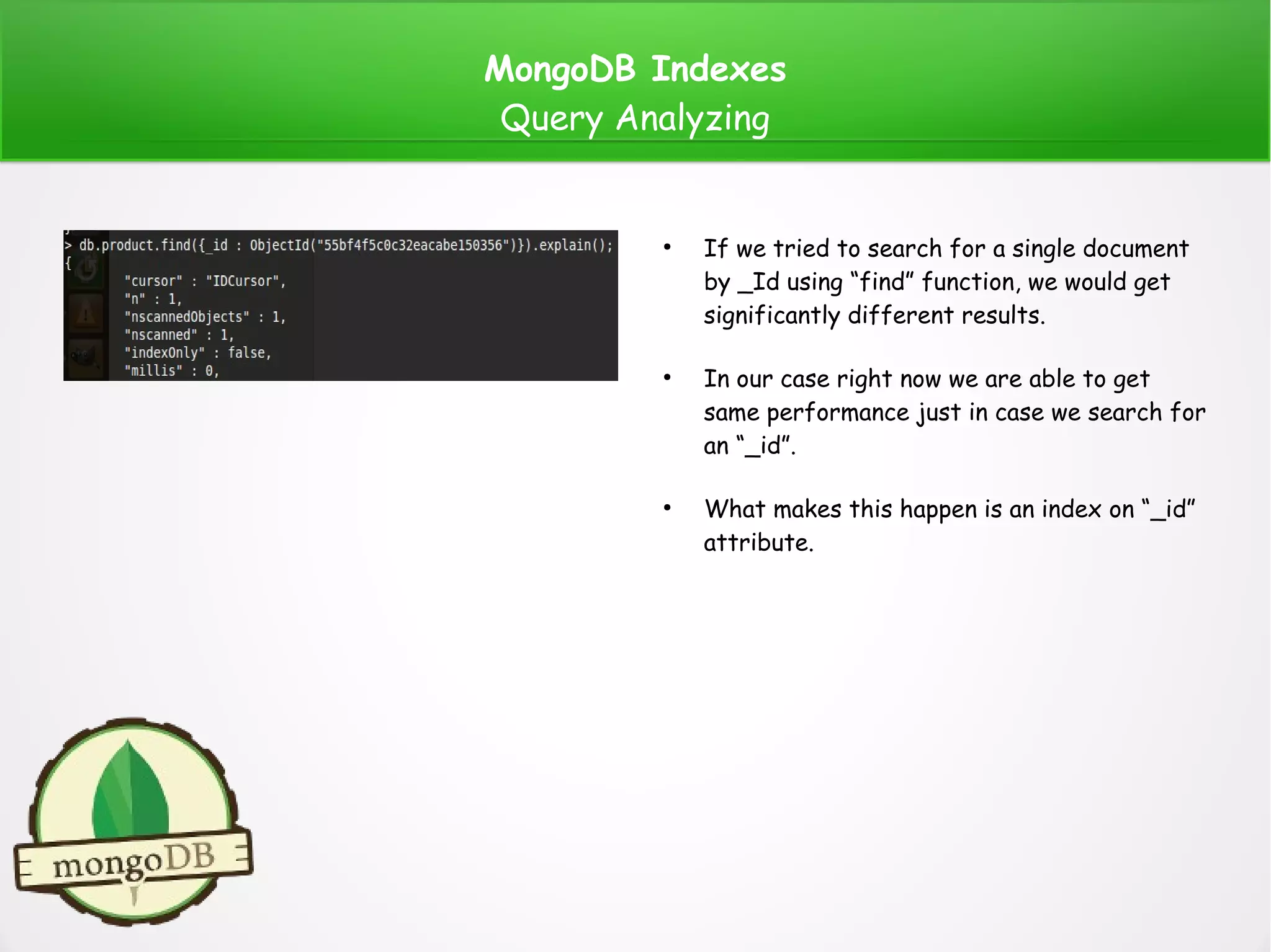 MongoDB Indexes
Query Analyzing
●
If we tried to search for a single document
by _Id using “find” function, we would get
significantly different results.
●
In our case right now we are able to get
same performance just in case we search for
an “_id”.
●
What makes this happen is an index on “_id”
attribute.
 