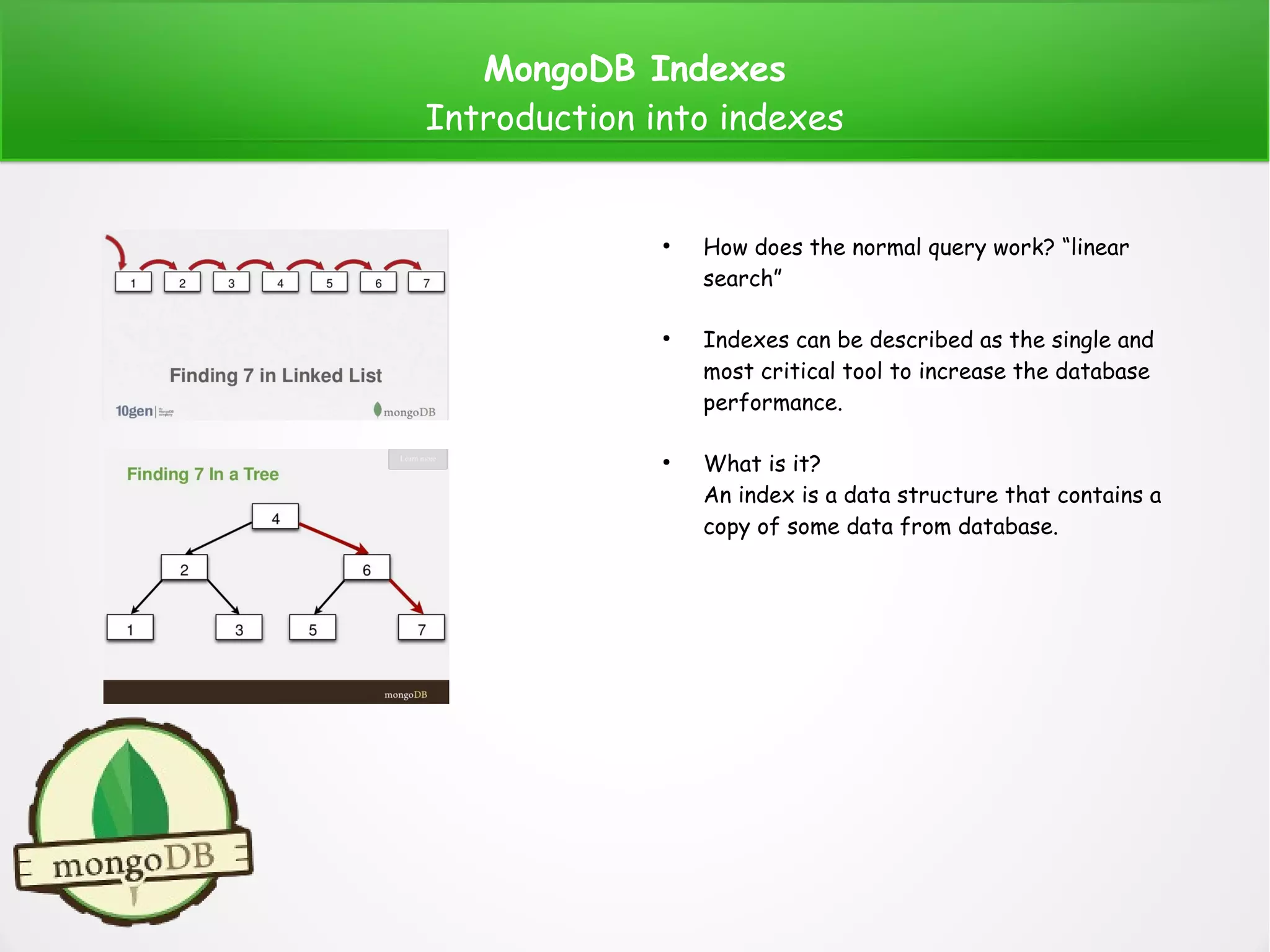 MongoDB Indexes
Introduction into indexes
●
How does the normal query work? “linear
search”
●
Indexes can be described as the single and
most critical tool to increase the database
performance.
●
What is it?
An index is a data structure that contains a
copy of some data from database.
 