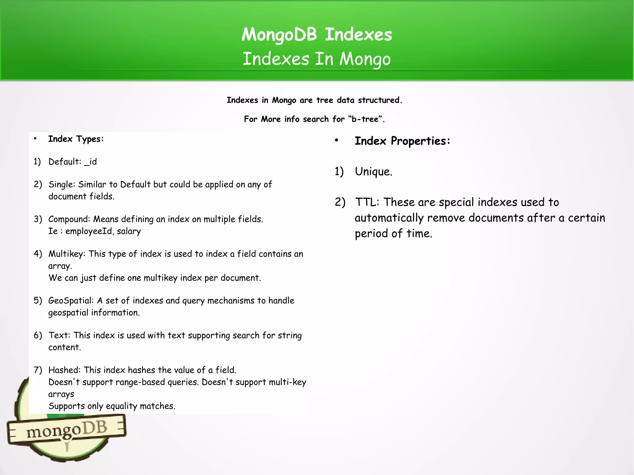 MongoDB Indexes
Indexes In Mongo
●
Index Types:
1) Default: _id
2) Single: Similar to Default but could be applied on any of
document fields.
3) Compound: Means defining an index on multiple fields.
Ie : employeeId, salary
4) Multikey: This type of index is used to index a field contains an
array.
We can just define one multikey index per document.
5) GeoSpatial: A set of indexes and query mechanisms to handle
geospatial information.
6) Text: This index is used with text supporting search for string
content.
7) Hashed: This index hashes the value of a field.
Doesn't support range-based queries. Doesn't support multi-key
arrays
Supports only equality matches.
Indexes in Mongo are tree data structured.
For More info search for “b-tree”.
●
Index Properties:
1) Unique.
2) TTL: These are special indexes used to
automatically remove documents after a certain
period of time.
 