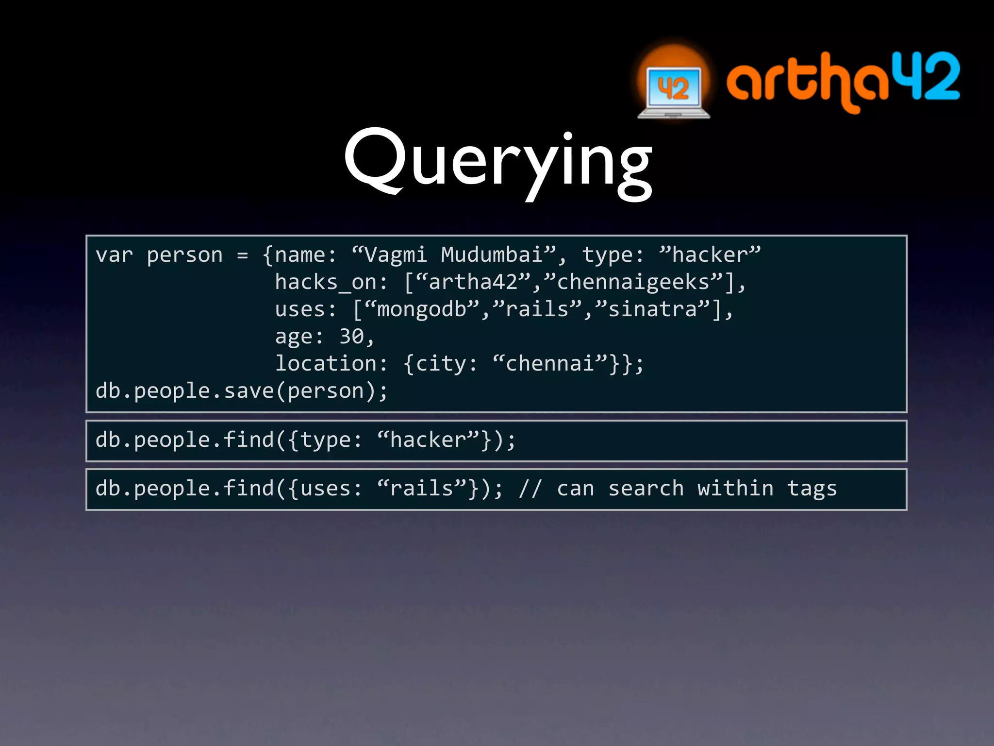 Querying
var person = {name: “Vagmi Mudumbai”, type: ”hacker”
              hacks_on: [“artha42”,”chennaigeeks”],
              uses: [“mongodb”,”rails”,”sinatra”],
              age: 30,
              location: {city: “chennai”}};
db.people.save(person);

db.people.find({type: “hacker”});

db.people.find({uses: “rails”}); // can search within tags
 