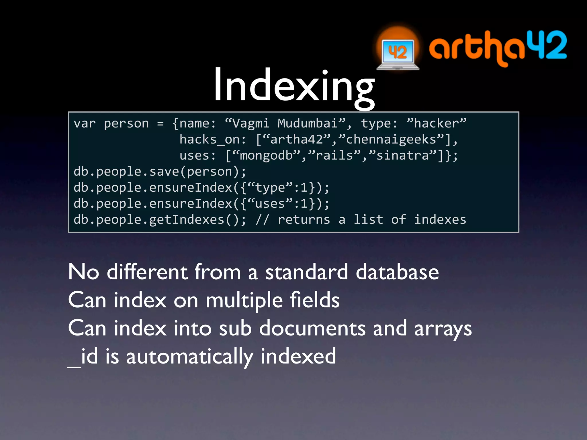 Indexing
var person = {name: “Vagmi Mudumbai”, type: ”hacker”
              hacks_on: [“artha42”,”chennaigeeks”],
              uses: [“mongodb”,”rails”,”sinatra”]};
db.people.save(person);
db.people.ensureIndex({“type”:1});
db.people.ensureIndex({“uses”:1});
db.people.getIndexes(); // returns a list of indexes



No different from a standard database
Can index on multiple ﬁelds
Can index into sub documents and arrays
_id is automatically indexed
 