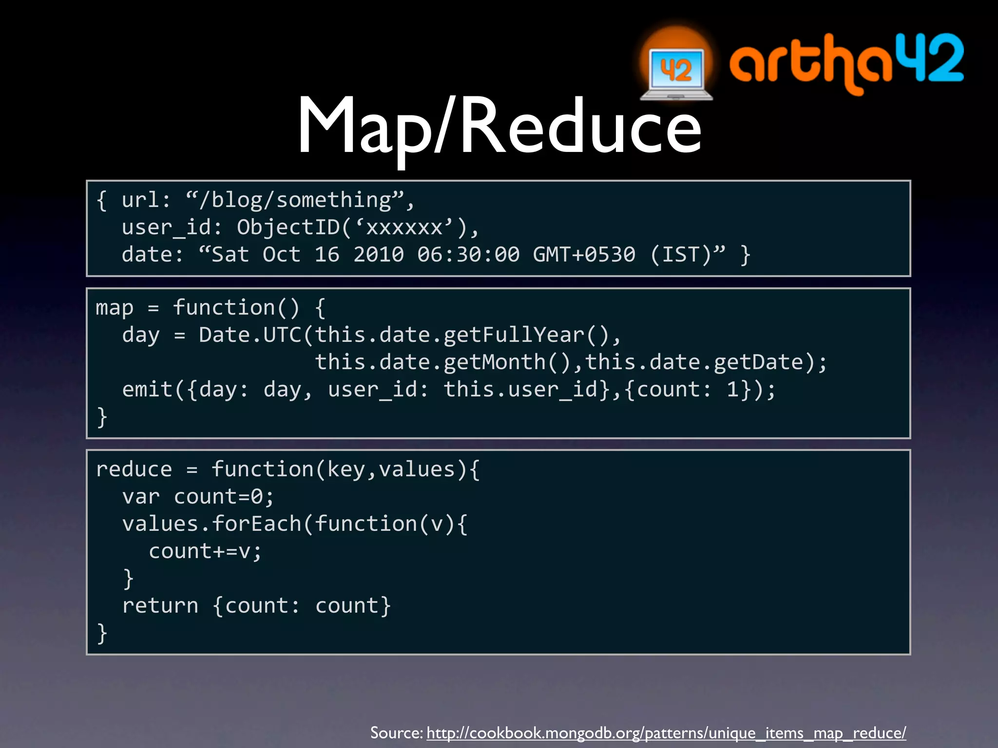 Map/Reduce
{ url: “/blog/something”,
  user_id: ObjectID(‘xxxxxx’),
  date: “Sat Oct 16 2010 06:30:00 GMT+0530 (IST)” }

map = function() {
  day = Date.UTC(this.date.getFullYear(),
                 this.date.getMonth(),this.date.getDate);
  emit({day: day, user_id: this.user_id},{count: 1});
}

reduce = function(key,values){
  var count=0;
  values.forEach(function(v){
    count+=v;
  }
  return {count: count}
}



                     Source: http://cookbook.mongodb.org/patterns/unique_items_map_reduce/
 