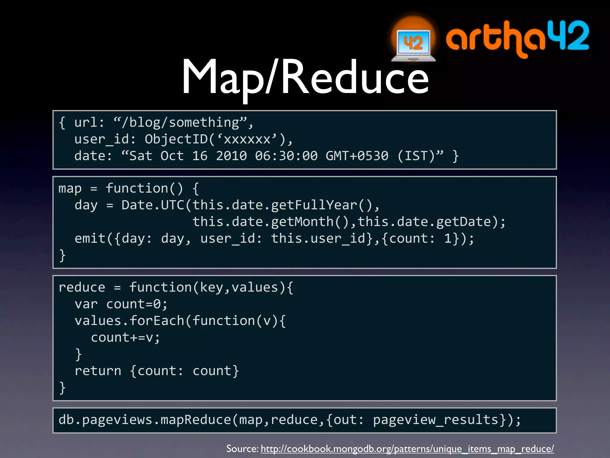 Map/Reduce
{ url: “/blog/something”,
  user_id: ObjectID(‘xxxxxx’),
  date: “Sat Oct 16 2010 06:30:00 GMT+0530 (IST)” }

map = function() {
  day = Date.UTC(this.date.getFullYear(),
                 this.date.getMonth(),this.date.getDate);
  emit({day: day, user_id: this.user_id},{count: 1});
}

reduce = function(key,values){
  var count=0;
  values.forEach(function(v){
    count+=v;
  }
  return {count: count}
}

db.pageviews.mapReduce(map,reduce,{out: pageview_results});
                     Source: http://cookbook.mongodb.org/patterns/unique_items_map_reduce/
 