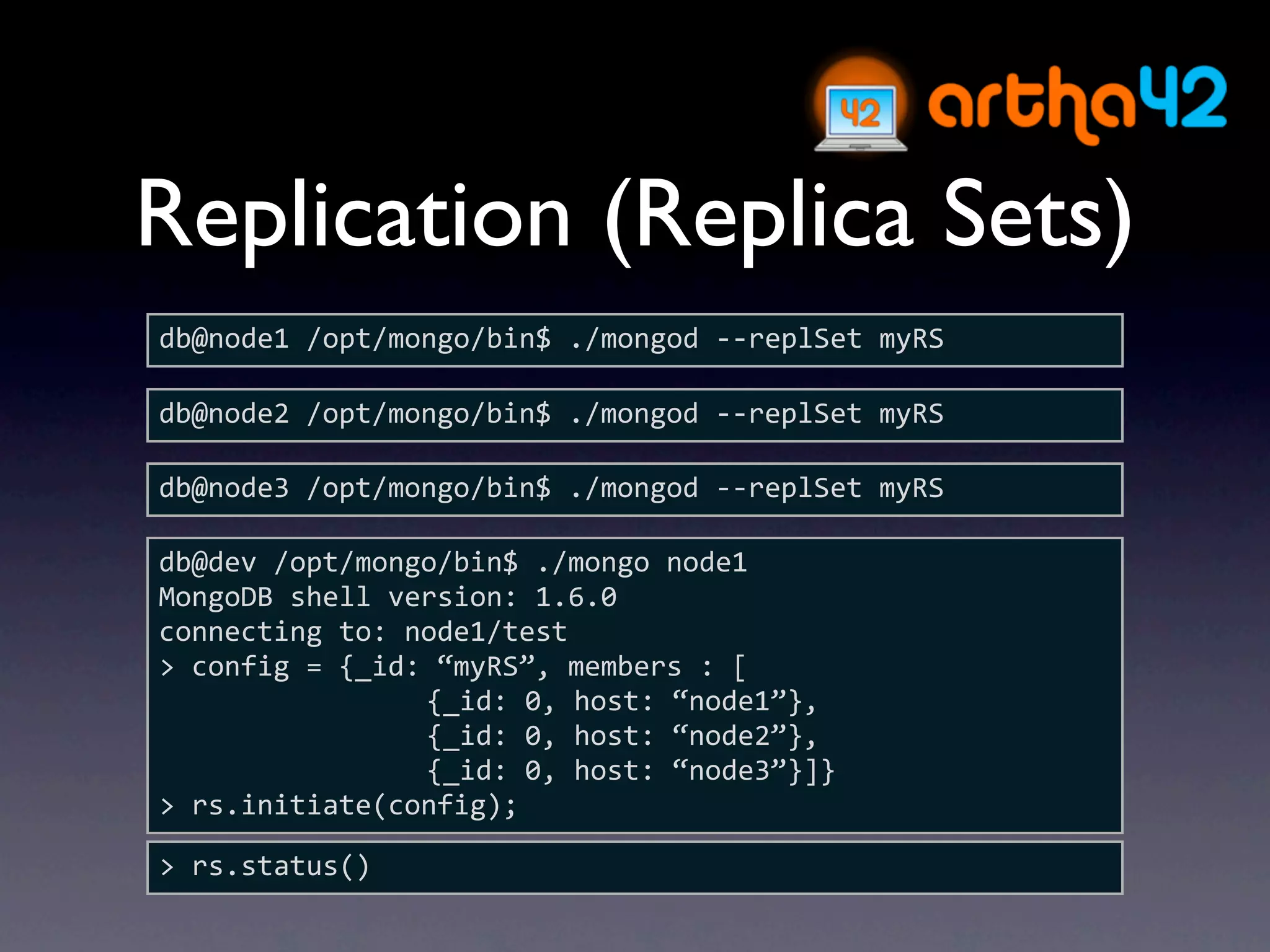 Replication (Replica Sets)
db@node1 /opt/mongo/bin$ ./mongod ‐‐replSet myRS

db@node2 /opt/mongo/bin$ ./mongod ‐‐replSet myRS

db@node3 /opt/mongo/bin$ ./mongod ‐‐replSet myRS

db@dev /opt/mongo/bin$ ./mongo node1
MongoDB shell version: 1.6.0
connecting to: node1/test
> config = {_id: “myRS”, members : [
                {_id: 0, host: “node1”},
                {_id: 0, host: “node2”},
                {_id: 0, host: “node3”}]}
> rs.initiate(config);

> rs.status()
 