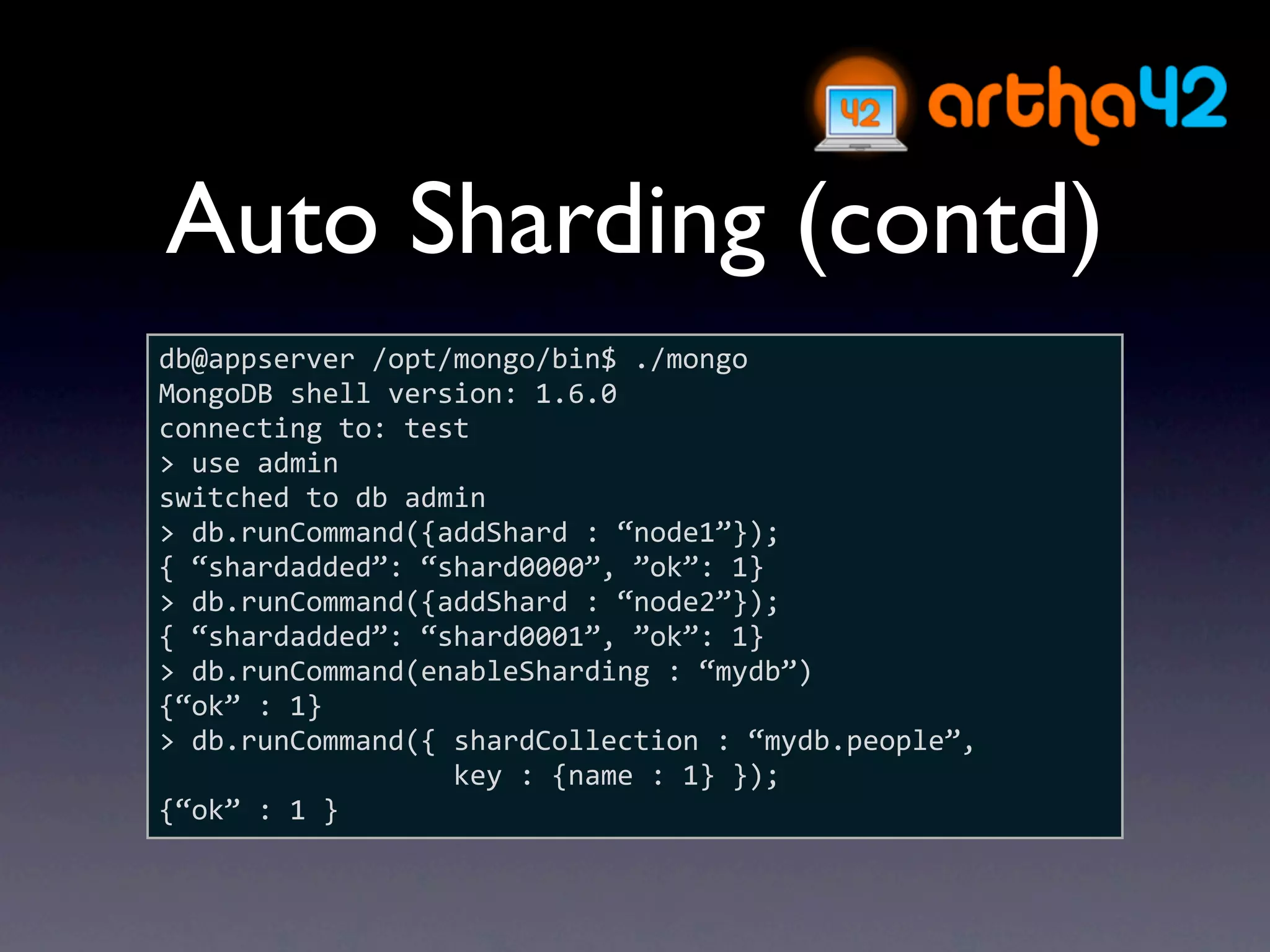 Auto Sharding (contd)
db@appserver /opt/mongo/bin$ ./mongo
MongoDB shell version: 1.6.0
connecting to: test
> use admin
switched to db admin
> db.runCommand({addShard : “node1”});
{ “shardadded”: “shard0000”, ”ok”: 1}
> db.runCommand({addShard : “node2”});
{ “shardadded”: “shard0001”, ”ok”: 1}
> db.runCommand(enableSharding : “mydb”)
{“ok” : 1}
> db.runCommand({ shardCollection : “mydb.people”, 
                  key : {name : 1} });
{“ok” : 1 }
 