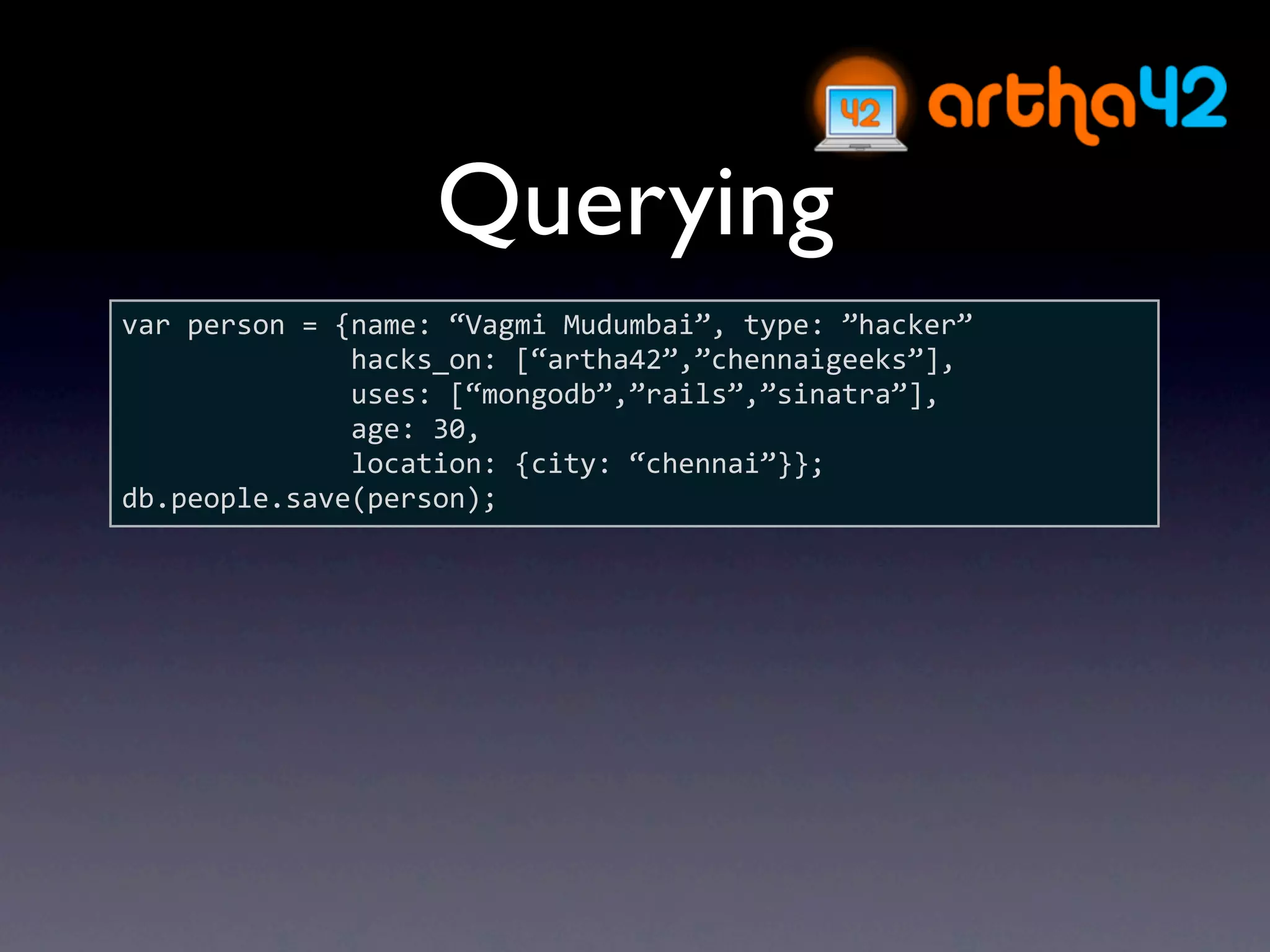 Querying
var person = {name: “Vagmi Mudumbai”, type: ”hacker”
              hacks_on: [“artha42”,”chennaigeeks”],
              uses: [“mongodb”,”rails”,”sinatra”],
              age: 30,
              location: {city: “chennai”}};
db.people.save(person);
 