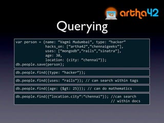 Querying
var person = {name: “Vagmi Mudumbai”, type: ”hacker”
              hacks_on: [“artha42”,”chennaigeeks”],
              uses: [“mongodb”,”rails”,”sinatra”],
              age: 30,
              location: {city: “chennai”}};
db.people.save(person);

db.people.find({type: “hacker”});

db.people.find({uses: “rails”}); // can search within tags

db.people.find({age: {$gt: 25}}); // can do mathematics

db.people.find({“location.city”:”chennai”}); //can search 
                                             // within docs
 