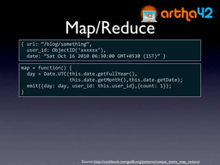 Map/Reduce
{ url: “/blog/something”,
  user_id: ObjectID(‘xxxxxx’),
  date: “Sat Oct 16 2010 06:30:00 GMT+0530 (IST)” }

map = function() {
  day = Date.UTC(this.date.getFullYear(),
                 this.date.getMonth(),this.date.getDate);
  emit({day: day, user_id: this.user_id},{count: 1});
}




                     Source: http://cookbook.mongodb.org/patterns/unique_items_map_reduce/
 