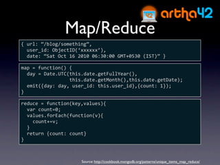 Map/Reduce
{ url: “/blog/something”,
  user_id: ObjectID(‘xxxxxx’),
  date: “Sat Oct 16 2010 06:30:00 GMT+0530 (IST)” }

map = function() {
  day = Date.UTC(this.date.getFullYear(),
                 this.date.getMonth(),this.date.getDate);
  emit({day: day, user_id: this.user_id},{count: 1});
}

reduce = function(key,values){
  var count=0;
  values.forEach(function(v){
    count+=v;
  }
  return {count: count}
}



                     Source: http://cookbook.mongodb.org/patterns/unique_items_map_reduce/
 
