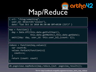 Map/Reduce
{ url: “/blog/something”,
  user_id: ObjectID(‘xxxxxx’),
  date: “Sat Oct 16 2010 06:30:00 GMT+0530 (IST)” }

map = function() {
  day = Date.UTC(this.date.getFullYear(),
                 this.date.getMonth(),this.date.getDate);
  emit({day: day, user_id: this.user_id},{count: 1});
}

reduce = function(key,values){
  var count=0;
  values.forEach(function(v){
    count+=v;
  }
  return {count: count}
}

db.pageviews.mapReduce(map,reduce,{out: pageview_results});
                     Source: http://cookbook.mongodb.org/patterns/unique_items_map_reduce/
 