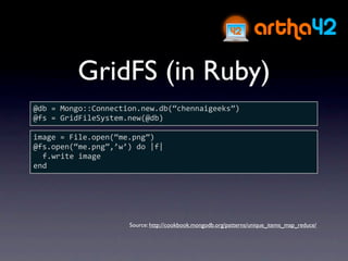 GridFS (in Ruby)
@db = Mongo::Connection.new.db(“chennaigeeks”)
@fs = GridFileSystem.new(@db)

image = File.open(“me.png”)
@fs.open(“me.png”,’w’) do |f|
  f.write image
end




                     Source: http://cookbook.mongodb.org/patterns/unique_items_map_reduce/
 