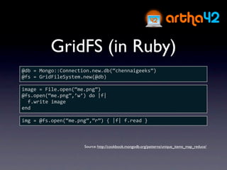 GridFS (in Ruby)
@db = Mongo::Connection.new.db(“chennaigeeks”)
@fs = GridFileSystem.new(@db)

image = File.open(“me.png”)
@fs.open(“me.png”,’w’) do |f|
  f.write image
end

img = @fs.open(“me.png”,”r”) { |f| f.read }



                     Source: http://cookbook.mongodb.org/patterns/unique_items_map_reduce/
 
