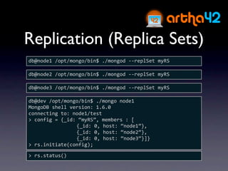 Replication (Replica Sets)
db@node1 /opt/mongo/bin$ ./mongod ‐‐replSet myRS

db@node2 /opt/mongo/bin$ ./mongod ‐‐replSet myRS

db@node3 /opt/mongo/bin$ ./mongod ‐‐replSet myRS

db@dev /opt/mongo/bin$ ./mongo node1
MongoDB shell version: 1.6.0
connecting to: node1/test
> config = {_id: “myRS”, members : [
                {_id: 0, host: “node1”},
                {_id: 0, host: “node2”},
                {_id: 0, host: “node3”}]}
> rs.initiate(config);

> rs.status()
 