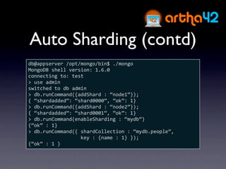 Auto Sharding (contd)
db@appserver /opt/mongo/bin$ ./mongo
MongoDB shell version: 1.6.0
connecting to: test
> use admin
switched to db admin
> db.runCommand({addShard : “node1”});
{ “shardadded”: “shard0000”, ”ok”: 1}
> db.runCommand({addShard : “node2”});
{ “shardadded”: “shard0001”, ”ok”: 1}
> db.runCommand(enableSharding : “mydb”)
{“ok” : 1}
> db.runCommand({ shardCollection : “mydb.people”, 
                  key : {name : 1} });
{“ok” : 1 }
 