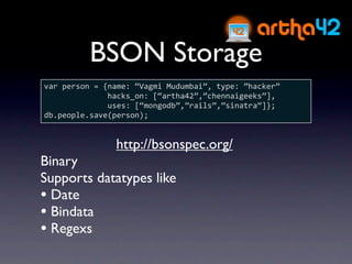 BSON Storage
var person = {name: “Vagmi Mudumbai”, type: ”hacker”
              hacks_on: [“artha42”,”chennaigeeks”],
              uses: [“mongodb”,”rails”,”sinatra”]};
db.people.save(person);


               http://bsonspec.org/
Binary
Supports datatypes like
• Date
• Bindata
• Regexs
 