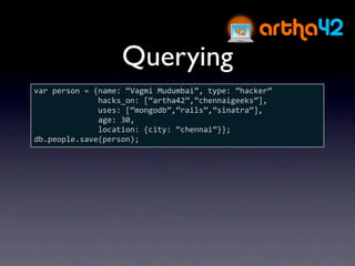 Querying
var person = {name: “Vagmi Mudumbai”, type: ”hacker”
              hacks_on: [“artha42”,”chennaigeeks”],
              uses: [“mongodb”,”rails”,”sinatra”],
              age: 30,
              location: {city: “chennai”}};
db.people.save(person);
 