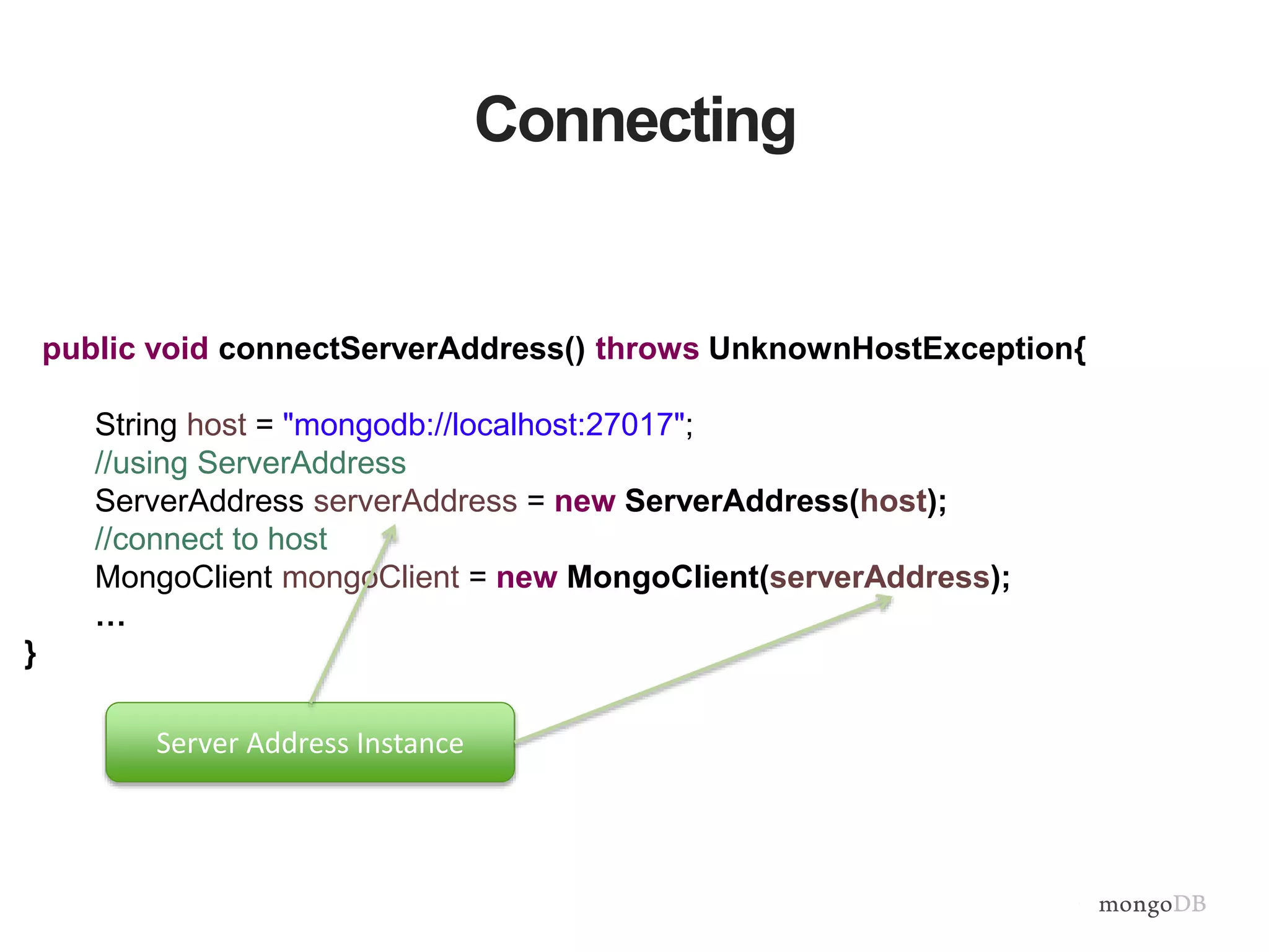 Connecting
public void connectServerAddress() throws UnknownHostException{
String host = "mongodb://localhost:27017";
//using ServerAddress
ServerAddress serverAddress = new ServerAddress(host);
//connect to host
MongoClient mongoClient = new MongoClient(serverAddress);
…
}
Server Address Instance
 
