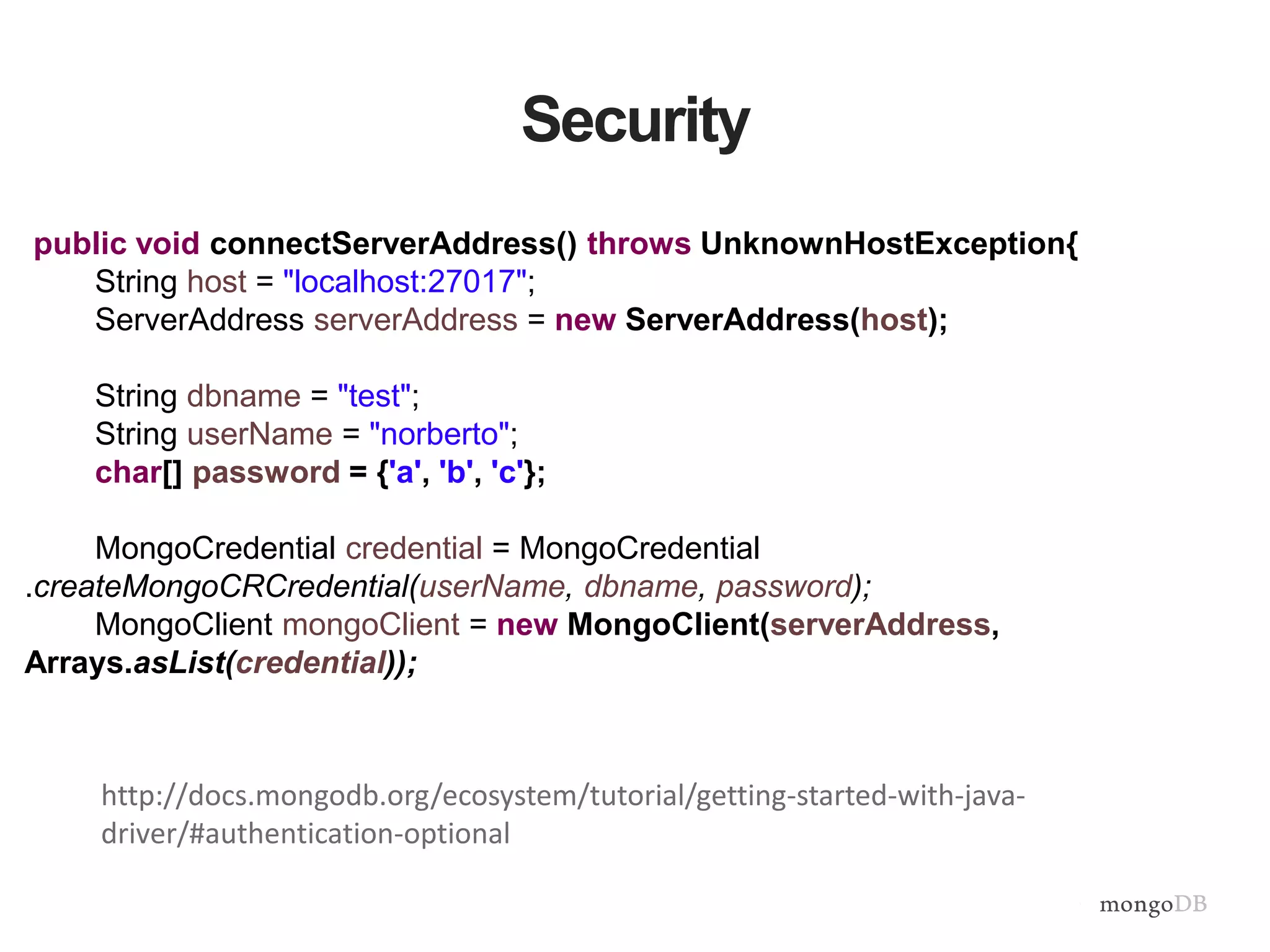 Security
public void connectServerAddress() throws UnknownHostException{
String host = "localhost:27017";
ServerAddress serverAddress = new ServerAddress(host);
String dbname = "test";
String userName = "norberto";
char[] password = {'a', 'b', 'c'};
MongoCredential credential = MongoCredential
.createMongoCRCredential(userName, dbname, password);
MongoClient mongoClient = new MongoClient(serverAddress,
Arrays.asList(credential));
http://docs.mongodb.org/ecosystem/tutorial/getting-started-with-java-
driver/#authentication-optional
 