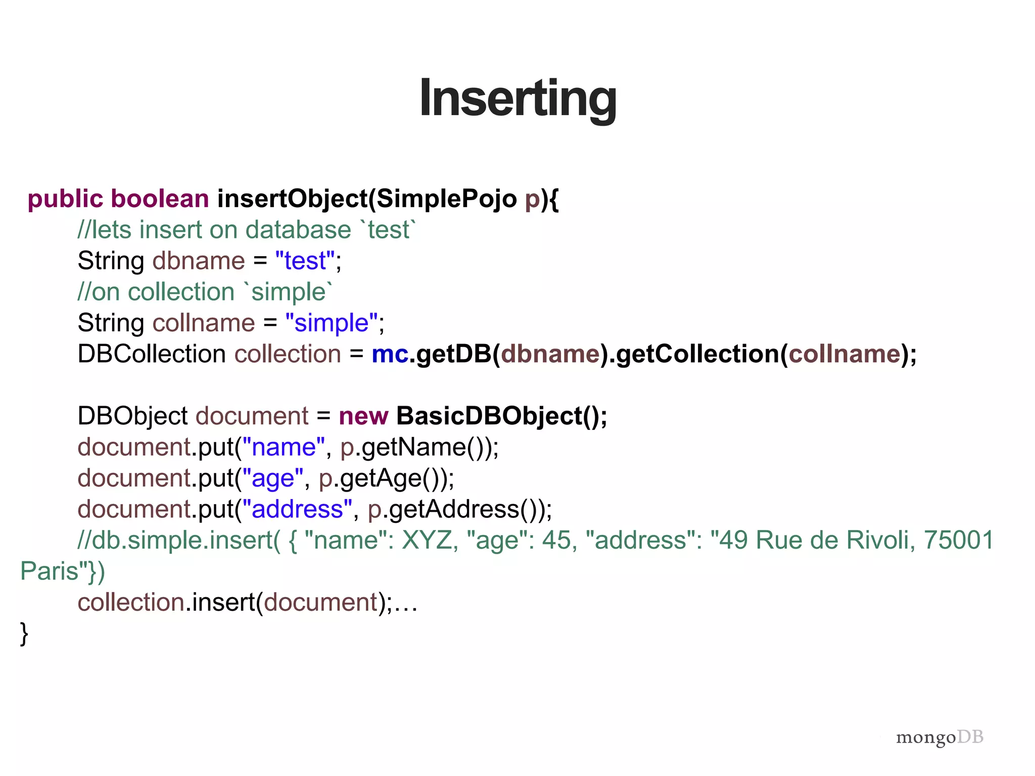 Inserting
public boolean insertObject(SimplePojo p){
//lets insert on database `test`
String dbname = "test";
//on collection `simple`
String collname = "simple";
DBCollection collection = mc.getDB(dbname).getCollection(collname);
DBObject document = new BasicDBObject();
document.put("name", p.getName());
document.put("age", p.getAge());
document.put("address", p.getAddress());
//db.simple.insert( { "name": XYZ, "age": 45, "address": "49 Rue de Rivoli, 75001
Paris"})
collection.insert(document);…
}
 