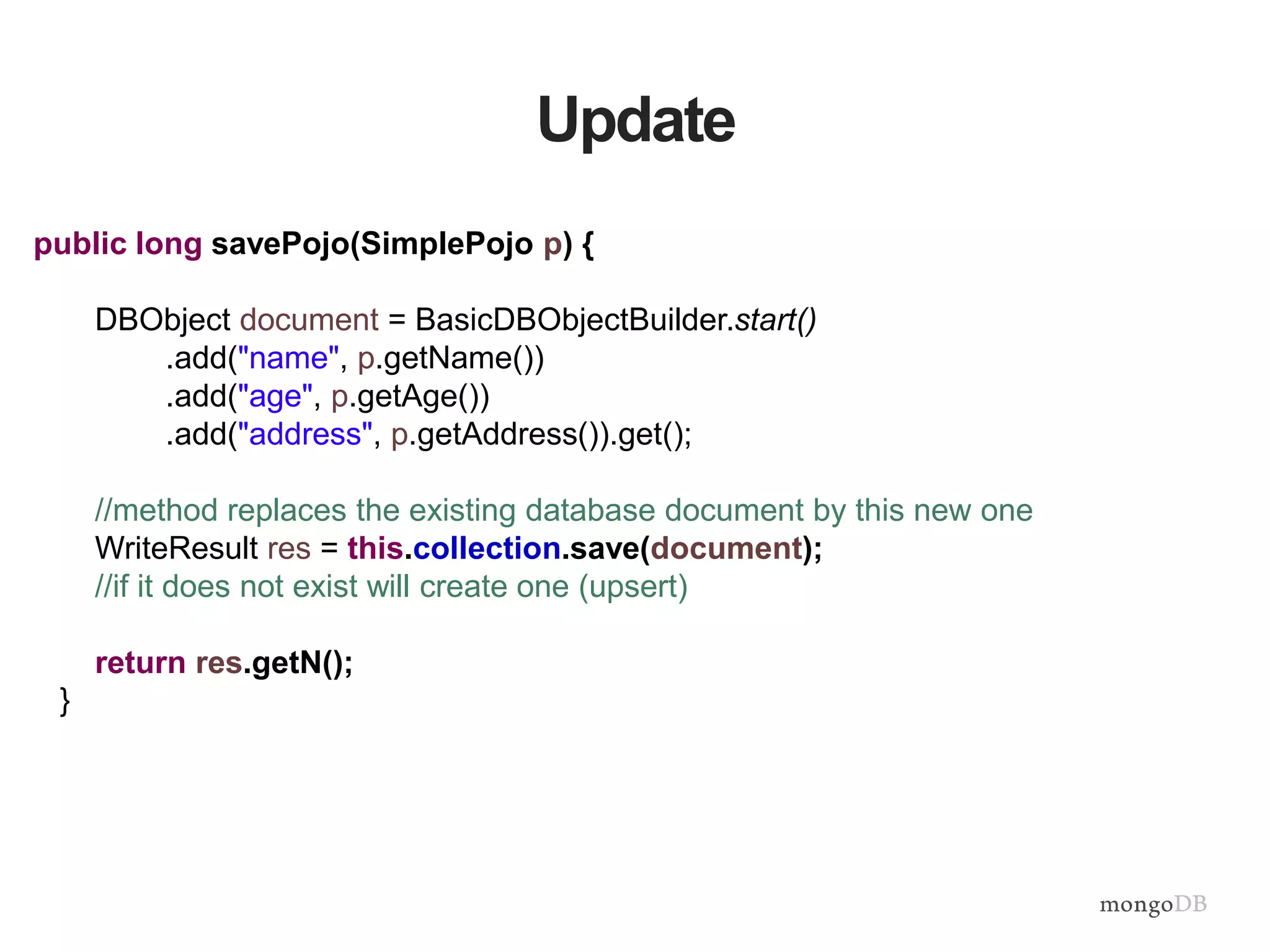 Update
public long savePojo(SimplePojo p) {
DBObject document = BasicDBObjectBuilder.start()
.add("name", p.getName())
.add("age", p.getAge())
.add("address", p.getAddress()).get();
//method replaces the existing database document by this new one
WriteResult res = this.collection.save(document);
//if it does not exist will create one (upsert)
return res.getN();
}
 
