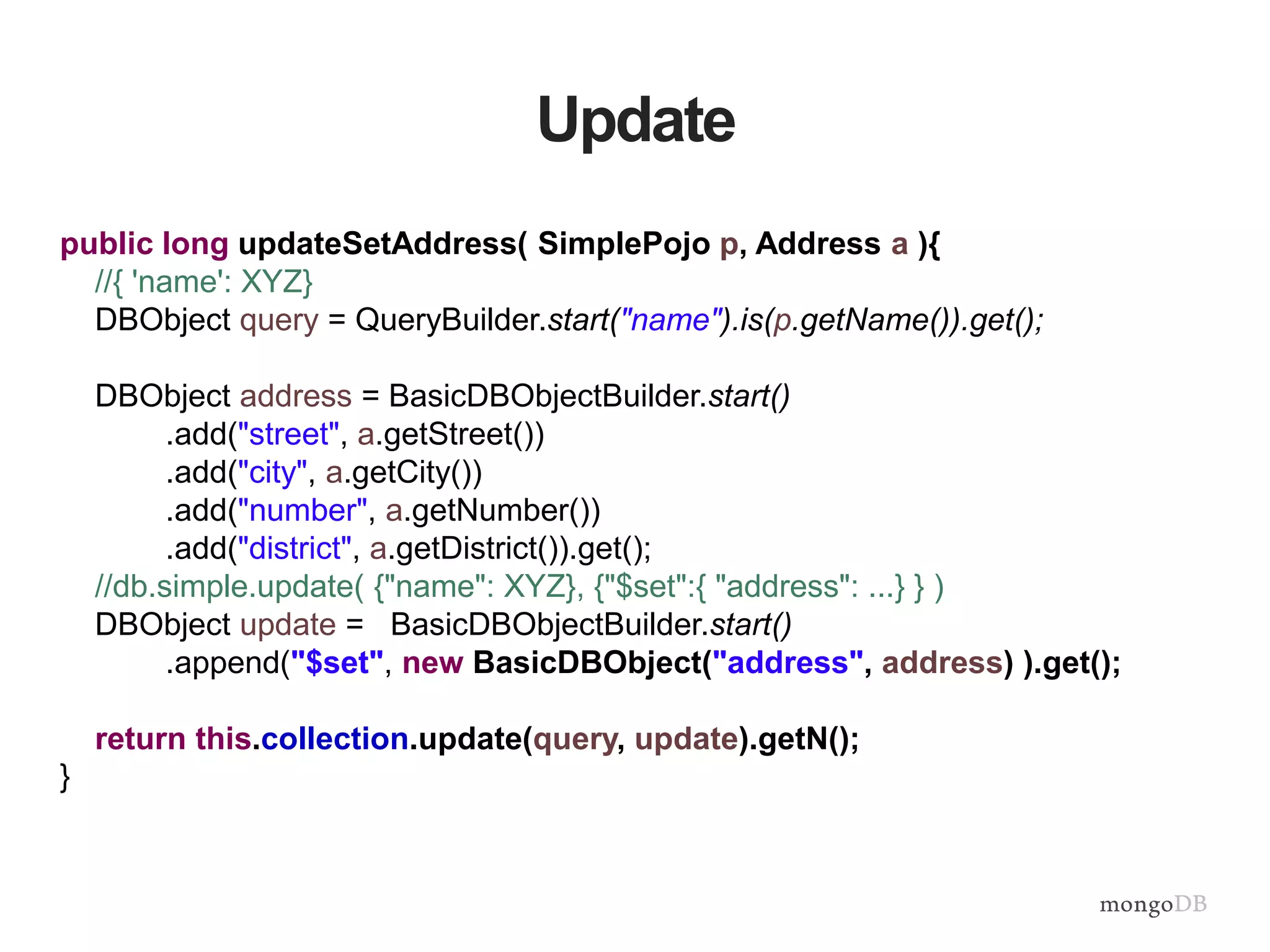 Update
public long updateSetAddress( SimplePojo p, Address a ){
//{ 'name': XYZ}
DBObject query = QueryBuilder.start("name").is(p.getName()).get();
DBObject address = BasicDBObjectBuilder.start()
.add("street", a.getStreet())
.add("city", a.getCity())
.add("number", a.getNumber())
.add("district", a.getDistrict()).get();
//db.simple.update( {"name": XYZ}, {"$set":{ "address": ...} } )
DBObject update = BasicDBObjectBuilder.start()
.append("$set", new BasicDBObject("address", address) ).get();
return this.collection.update(query, update).getN();
}
 