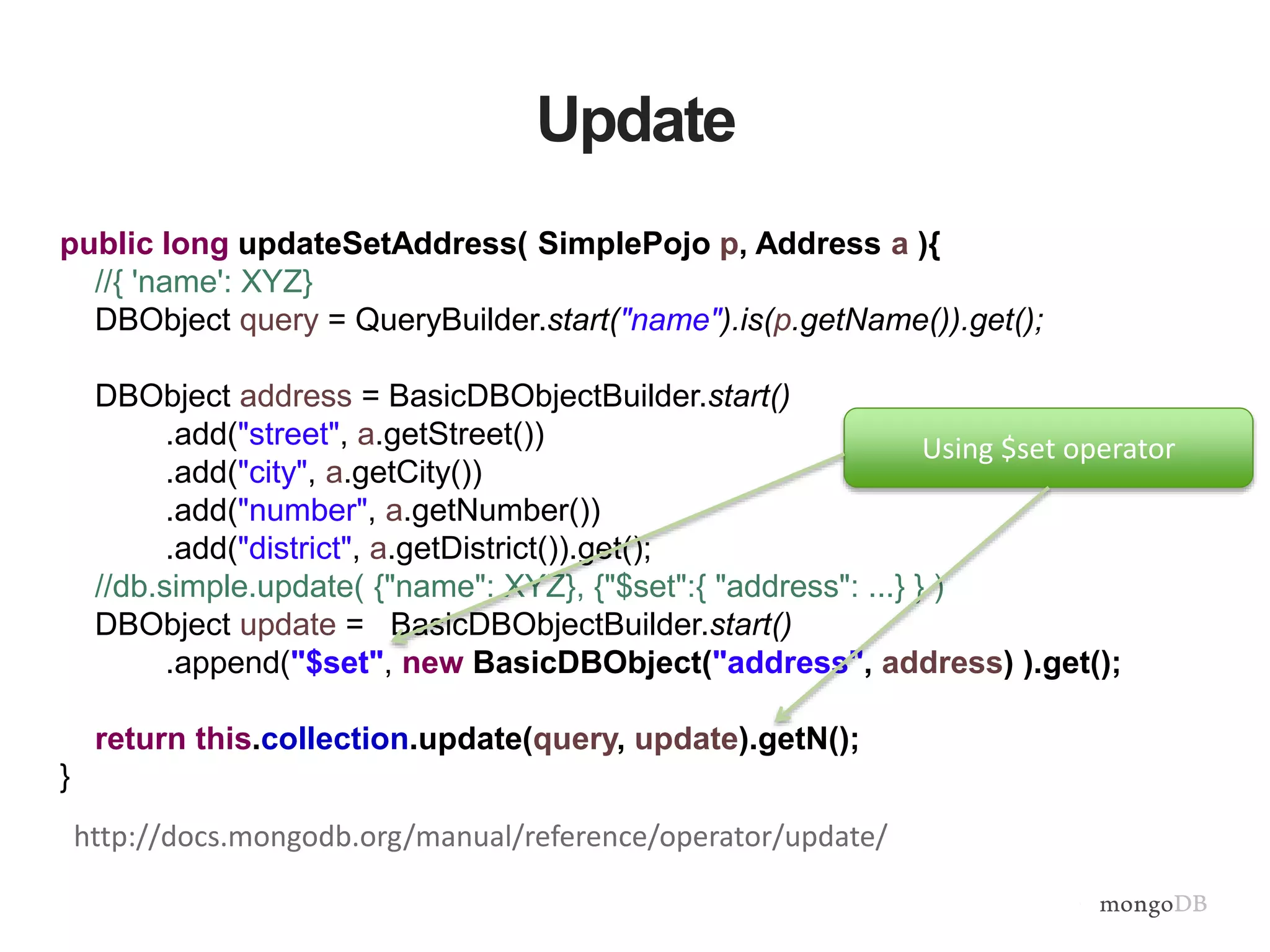Update
public long updateSetAddress( SimplePojo p, Address a ){
//{ 'name': XYZ}
DBObject query = QueryBuilder.start("name").is(p.getName()).get();
DBObject address = BasicDBObjectBuilder.start()
.add("street", a.getStreet())
.add("city", a.getCity())
.add("number", a.getNumber())
.add("district", a.getDistrict()).get();
//db.simple.update( {"name": XYZ}, {"$set":{ "address": ...} } )
DBObject update = BasicDBObjectBuilder.start()
.append("$set", new BasicDBObject("address", address) ).get();
return this.collection.update(query, update).getN();
}
Using $set operator
http://docs.mongodb.org/manual/reference/operator/update/
 