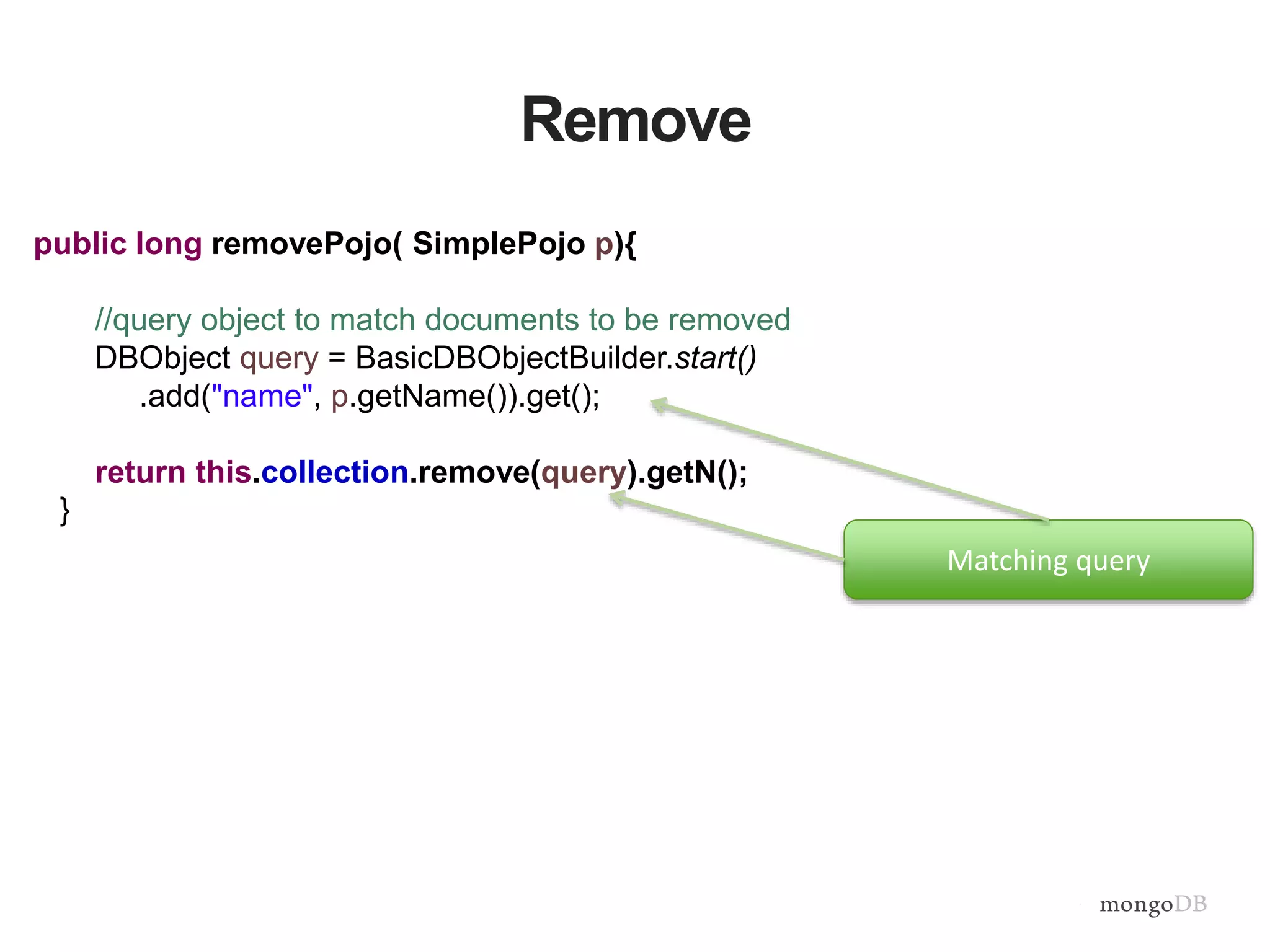 Remove
public long removePojo( SimplePojo p){
//query object to match documents to be removed
DBObject query = BasicDBObjectBuilder.start()
.add("name", p.getName()).get();
return this.collection.remove(query).getN();
}
Matching query
 