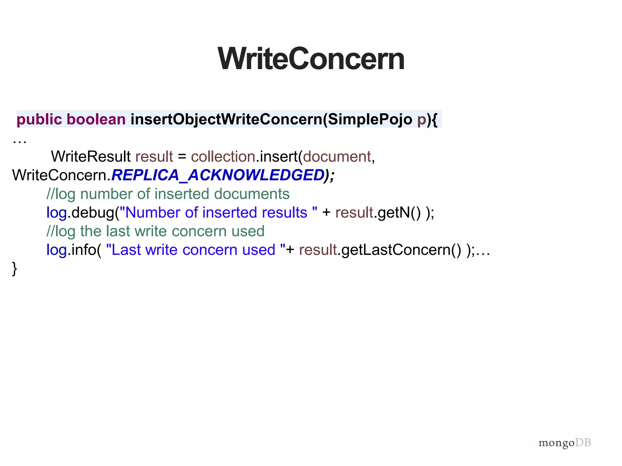 WriteConcern
public boolean insertObjectWriteConcern(SimplePojo p){
…
WriteResult result = collection.insert(document,
WriteConcern.REPLICA_ACKNOWLEDGED);
//log number of inserted documents
log.debug("Number of inserted results " + result.getN() );
//log the last write concern used
log.info( "Last write concern used "+ result.getLastConcern() );…
}
 
