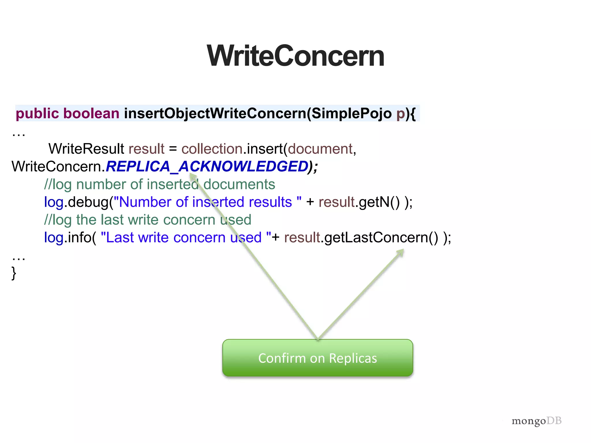 WriteConcern
public boolean insertObjectWriteConcern(SimplePojo p){
…
WriteResult result = collection.insert(document,
WriteConcern.REPLICA_ACKNOWLEDGED);
//log number of inserted documents
log.debug("Number of inserted results " + result.getN() );
//log the last write concern used
log.info( "Last write concern used "+ result.getLastConcern() );
…
}
Confirm on Replicas
 