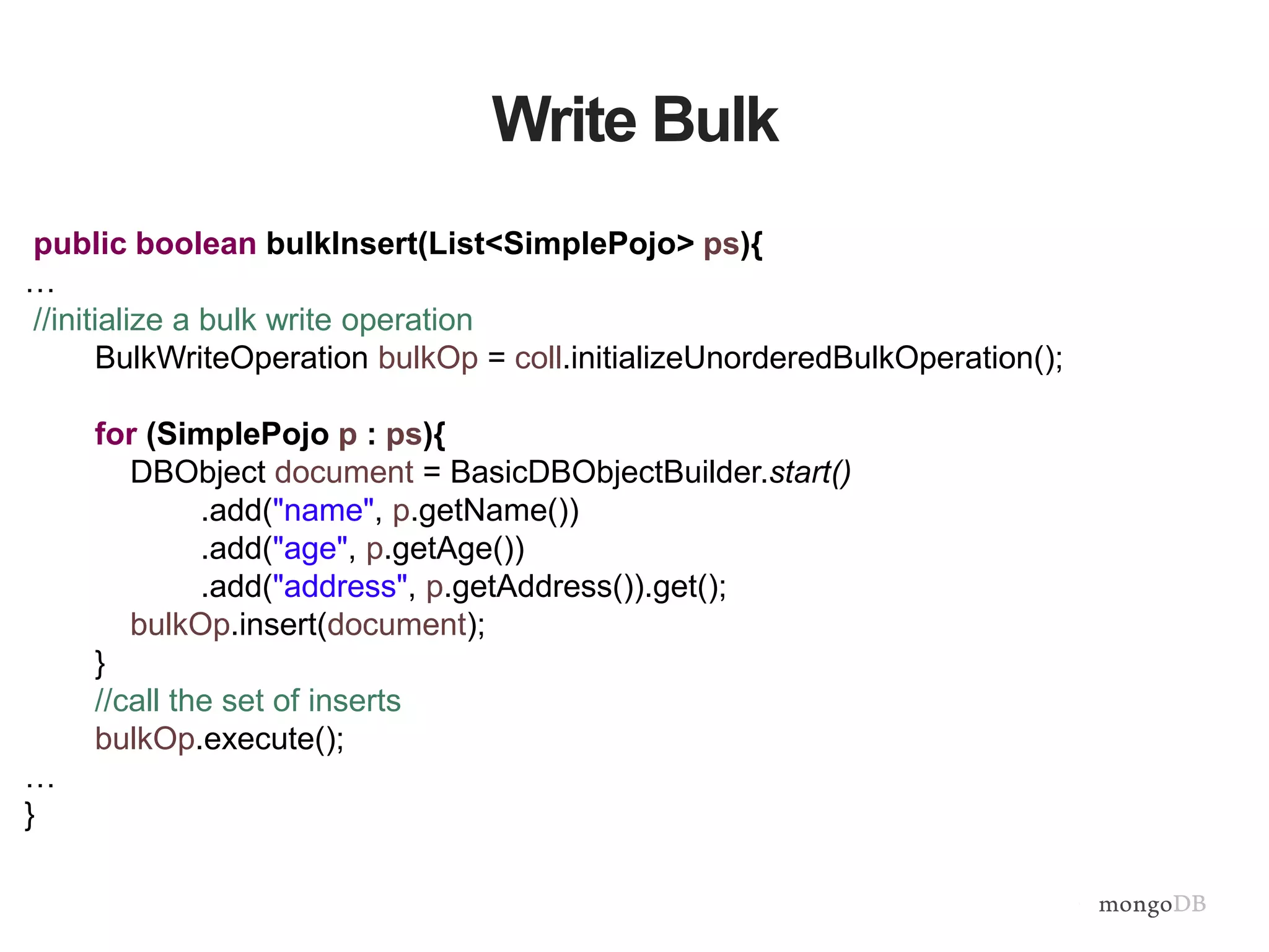 Write Bulk
public boolean bulkInsert(List<SimplePojo> ps){
…
//initialize a bulk write operation
BulkWriteOperation bulkOp = coll.initializeUnorderedBulkOperation();
for (SimplePojo p : ps){
DBObject document = BasicDBObjectBuilder.start()
.add("name", p.getName())
.add("age", p.getAge())
.add("address", p.getAddress()).get();
bulkOp.insert(document);
}
//call the set of inserts
bulkOp.execute();
…
}
 