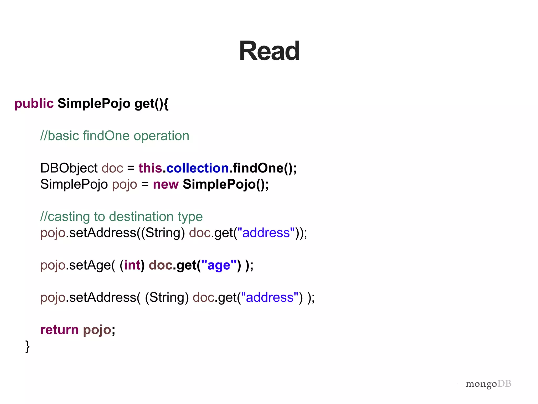 Read
public SimplePojo get(){
//basic findOne operation
DBObject doc = this.collection.findOne();
SimplePojo pojo = new SimplePojo();
//casting to destination type
pojo.setAddress((String) doc.get("address"));
pojo.setAge( (int) doc.get("age") );
pojo.setAddress( (String) doc.get("address") );
return pojo;
}
 